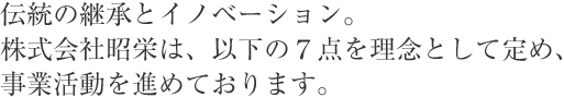 伝統の継承とイノベーション。株式会社昭栄は、以下の７点を理念として定め、事業活動を進めております。